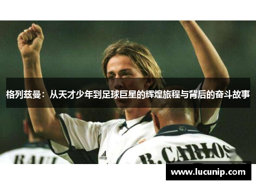 格列兹曼：从天才少年到足球巨星的辉煌旅程与背后的奋斗故事