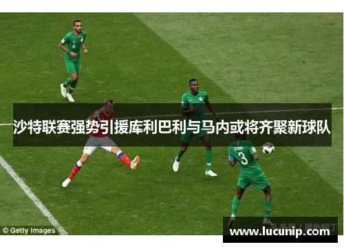沙特联赛强势引援库利巴利与马内或将齐聚新球队