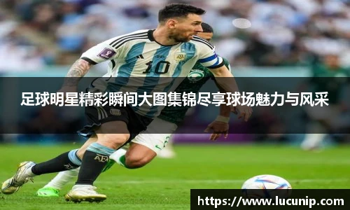 足球明星精彩瞬间大图集锦尽享球场魅力与风采